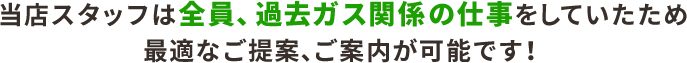 当店スタッフは全員、過去ガス関係の仕事を していたため、最適なご提案、ご案内が可能です！