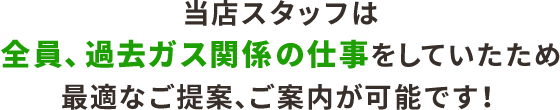 当店スタッフは全員、過去ガス関係の仕事を していたため、最適なご提案、ご案内が可能です！